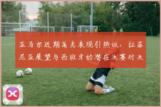 亚马尔近期高光表现引热议，拉菲尼亚展望与西班牙的潜在决赛对决