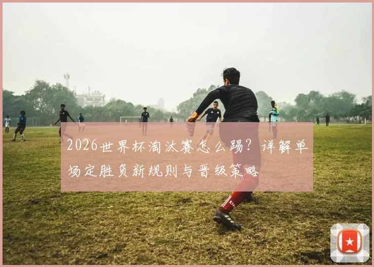 2026世界杯淘汰赛怎么踢？详解单场定胜负新规则与晋级策略
