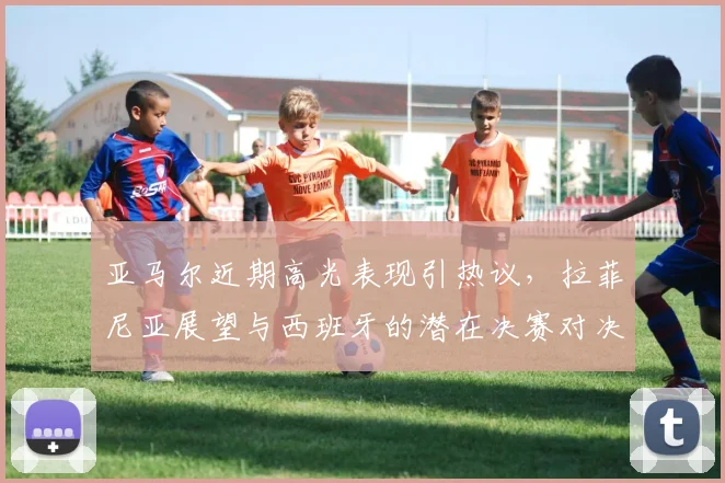 亚马尔近期高光表现引热议,拉菲尼亚展望与西班牙的潜在决赛对决
