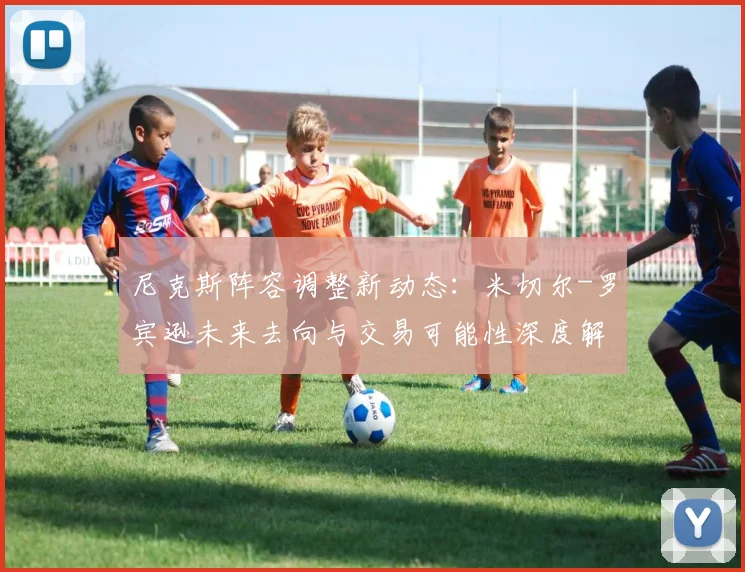 尼克斯阵容调整新动态:米切尔-罗宾逊未来去向与交易可能性深度解析
