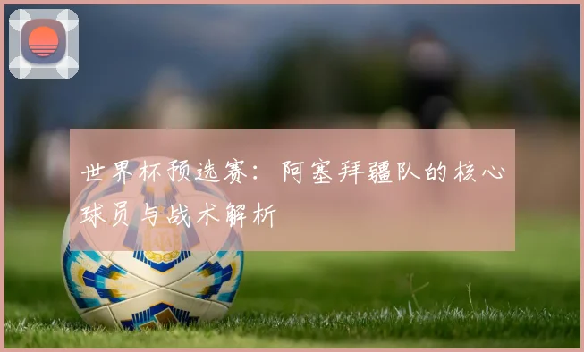 世界杯预选赛：阿塞拜疆队的核心球员与战术解析