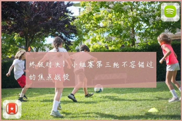 终极对决！小组赛第三轮不容错过的焦点战役