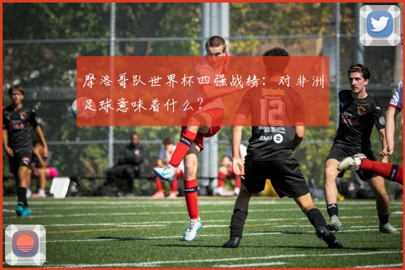 摩洛哥队世界杯四强战绩：对非洲足球意味着什么？